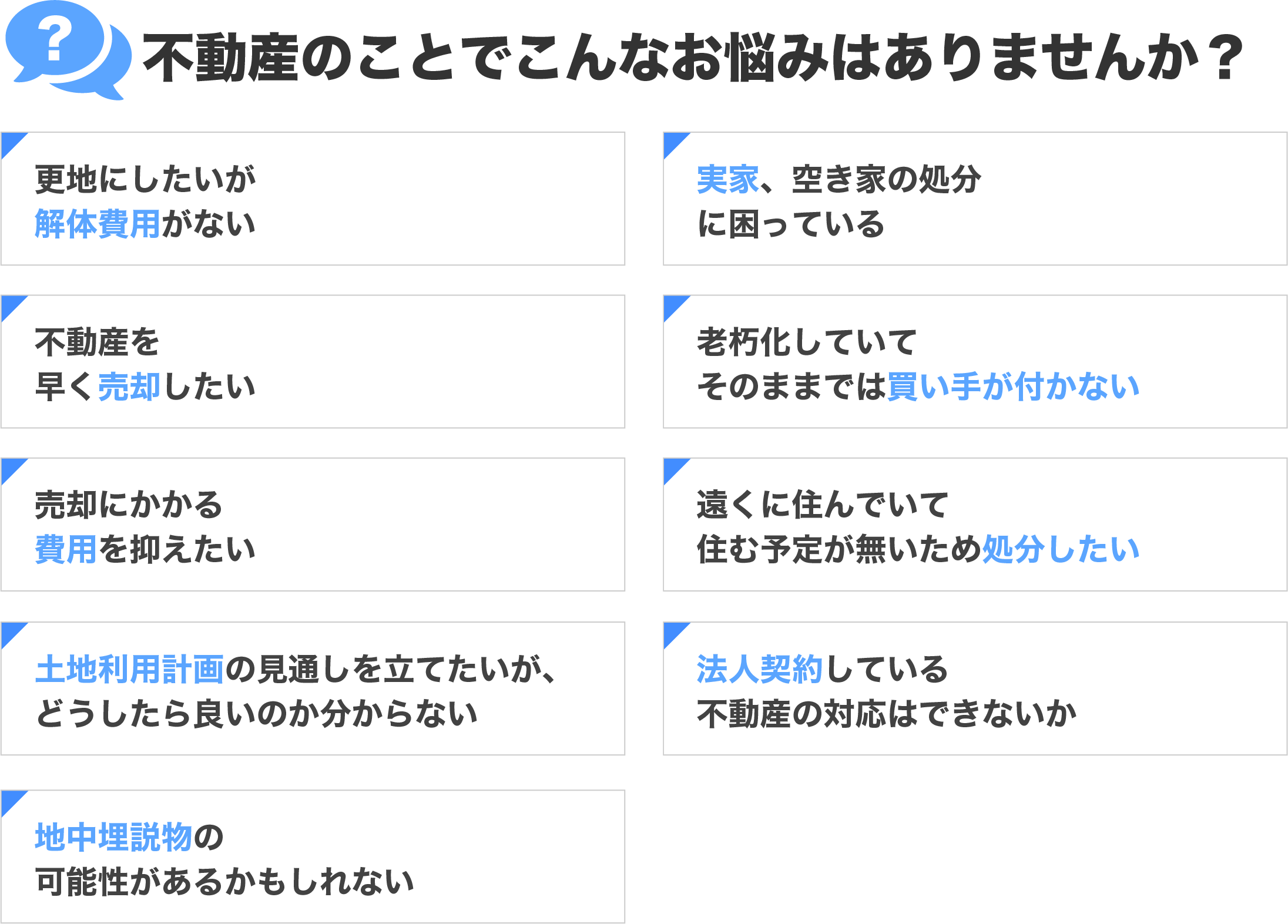 不動産のことでこんなお悩みはありませんか？ 更地にしたいが解体費用がない 実家、空き家の処分に困っている 不動産を早く売却したい 老朽化していてそのままでは買い手が付かない 売却の費用を抑えたい 遠くに住んでいて住む予定が無いため処分したい 今後の土地利用計画の見通しを立てたいが、どうしたら良いのか分からない 法人契約している不動産の対応はできないか 地中埋説物の可能性があるかもしれない